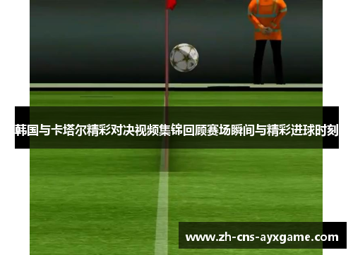 韩国与卡塔尔精彩对决视频集锦回顾赛场瞬间与精彩进球时刻